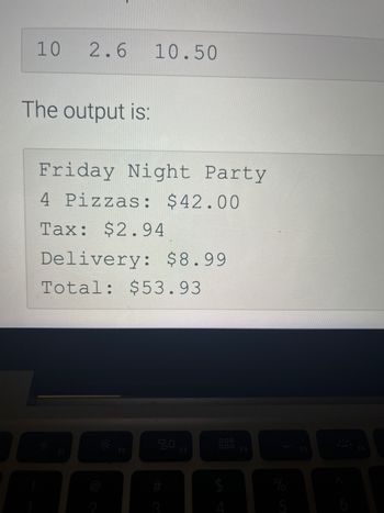 10
2.6
The output is:
Friday Night Party
4 Pizzas: $42.00
Tax: $2.94
A
10.50
Delivery: $8.99
Total: $53.93
F2
9
F3
F4
%
5