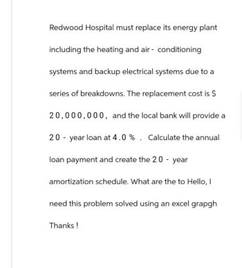 Redwood Hospital must replace its energy plant
including the heating and air-conditioning
systems and backup electrical systems due to a
series of breakdowns. The replacement cost is $
20,000,000, and the local bank will provide a
20-year loan at 4.0 % . Calculate the annual
loan payment and create the 20 - year
amortization schedule. What are the to Hello, I
need this problem solved using an excel grapgh
Thanks!