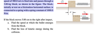 speed of 300.0 m/s is fired into and passes through a
3.00-kg block, as shown in the figure. The block,
initially at rest on a frictionless horizontal surface, is
connected to a spring with a spring constant of 1000.0
N/m.
If the block moves 5.00 cm to the right after impact,
Find the speed at which the bullet emerges
from the block.
a.
b. Find the loss of kinetic energy during the
collision.
wwwww