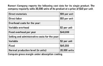 Ramort Company reports the following cost data for its single product. The
company regularly sells 20,000 units of its product at a price of $60 per unit.
Direct materials
Direct labor
Overhead costs for the year:
Variable overhead
Fixed overhead per year
Selling and administrative costs for the year:
Variable
$10 per unit
$12 per unit
$3 per unit
$40,000
$2 per unit
Fixed
$65,200
Normal production level (in units)
20,000 units
Compute gross margin under absorption costing.