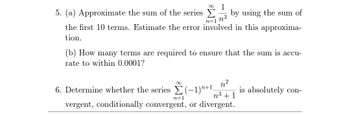 5. (a) Approximate the sum of the series
1
n³
n=1
the first 10 terms. Estimate the error involved in this approxima-
tion.
(b) How many terms are required to ensure that the sum is accu-
rate to within 0.0001?
by using the sum of
∞
2
n
6. Determine whether the series Σ(−1)²+¹,
n³ + 1
vergent, conditionally convergent, or divergent.
n=1
is absolutely con-