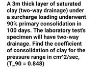 A 3m thick layer of saturated
clay (two-way drainage) under
a surcharge loading underwent
90% primary consolidation in
100 days. The laboratory test's
specimen will have two-way
drainage. Find the coefficient
of consolidation of clay for the
pressure range in cm^2/sec,
(T_90 = 0.848)
