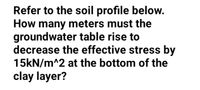 Refer to the soil profile below.
How many meters must the
groundwater table rise to
decrease the effective stress by
15KN/m^2 at the bottom of the
clay layer?
