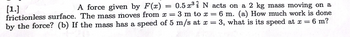 ### Problem Statement

A force given by \( F(x) = 0.5 x^3 \hat{i} \) N acts on a 2 kg mass moving on a frictionless surface. The mass moves from \( x = 3 \) m to \( x = 6 \) m.

1. **(a)** How much work is done by the force?
2. **(b)** If the mass has a speed of 5 m/s at \( x = 3 \), what is its speed at \( x = 6 \) m?

---

### Solution Explanation

#### Part (a): Calculating the Work Done

The work done by the force as the mass moves from \( x = 3 \) m to \( x = 6 \) m can be found using the work integral of the force over the distance:

\[ W = \int_{x_1}^{x_2} F(x) \, dx \]

Given:

\[ F(x) = 0.5 x^3 \]

\[ x_1 = 3 \, \text{m} \]
\[ x_2 = 6 \, \text{m} \]

So,

\[ W = \int_{3}^{6} 0.5 x^3 \, dx \]

Evaluating the integral:

\[ W = 0.5 \int_{3}^{6} x^3 \, dx \]
\[ W = 0.5 \left[ \frac{x^4}{4} \right]_{3}^{6} \]
\[ W = 0.5 \left( \frac{6^4}{4} - \frac{3^4}{4} \right) \]
\[ W = 0.5 \left( \frac{1296}{4} - \frac{81}{4} \right) \]
\[ W = 0.5 \left( 324 - 20.25 \right) \]
\[ W = 0.5 \times 303.75 \]
\[ W = 151.875 \, \text{J} \]

Therefore, the work done by the force is \( 151.875 \, \text{J} \).

---

#### Part (b): Calculating the Speed at \( x = 6 \) m

To determine the speed of the mass at \( x = 6 \)