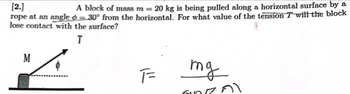 [2.]
A block of mass m = 20 kg is being pulled along a horizontal surface by a
rope at an angle = 30° from the horizontal. For what value of the tension T will the block
lose contact with the surface?
T
M
F=
mg
600
ก