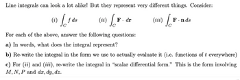 Line integrals can look a lot alike! But they represent very different things. Consider:
(i) [f
(ii) So
(iii) So
f ds
F. dr
F.nds
For each of the above, answer the following questions:
a) In words, what does the integral represent?
b) Re-write the integral in the form we use to actually evaluate it (i.e. functions of t everywhere)
c) For (ii) and (iii), re-write the integral in “scalar differential form." This is the form involving
M, N, P and dx, dy, dz.