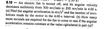 S?
..
9.10 An electric fan is turned off, and its angular velocity
decreases uniformly from 500 rev/min to 200 rev/min in 4.00 s.
(a) Find the angular acceleration in rev/s² and the number of revo-
lutions made by the motor in the 4.00-s interval. (b) How many
more seconds are required for the fan to come to rest if the angular
acceleration remains constant at the value calculated in part (a)?