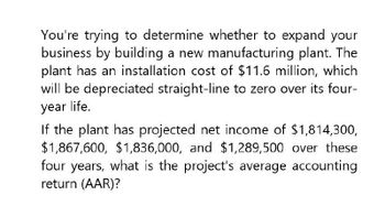 You're trying to determine whether to expand your
business by building a new manufacturing plant. The
plant has an installation cost of $11.6 million, which
will be depreciated straight-line to zero over its four-
year life.
If the plant has projected net income of $1,814,300,
$1,867,600, $1,836,000, and $1,289,500 over these
four years, what is the project's average accounting
return (AAR)?