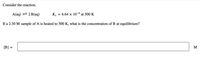 Consider the reaction.
A(aq) = 2 B(aq)
K. = 6.64 × 10-6 at 500 K
If a 2.30 M sample of A is heated to 500 K, what is the concentration of B at equilibrium?
[B] =
M
