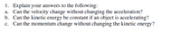 1. Explain your answers to the following:
a. Can the velocity change without changing the acceleration?
b. Can the kinetic energy be constant if an object is accelerating?
c. Can the momentum change without changing the kinetic energy?
