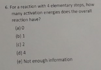 6. For a reaction with 4 elementary steps, how
many activation energies does the overall
reaction have?
(a) 0
(b) 1
(c) 2
(d) 4
(e) Not enough information
