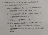 5. Which of the following statements about
chemical equilibrium is false.
(a) At equilibrium the forward and reverse
reactions occur at the same rate
(b) The reaction with the largest value of
Kc proceeds the fastest
(c) After enough time, Q= K
(d) The reaction quotient can be deduced
from the balanced reaction and the
concentration of each species at a given
time
