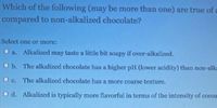 Which of the following (may be more than one) are true of a
compared to non-alkalized chocolate?
Select one or more:
Alkalized may taste a little bit soapy if over-alkalized.
O b. The alkalized chocolate has a higher pH (lower acidity) than non-alk
O c. The alkalized chocolate has a more coarse texture.
O d. Alkalized is typically more flavorful in terms of the intensity of cocoa
