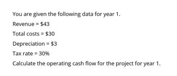 You are given the following data for year 1.
Revenue = $43
Total costs = $30
Depreciation = $3
Tax rate = 30%
Calculate the operating cash flow for the project for year 1.