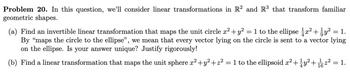 Problem 20. In this question, we'll consider linear transformations in R2 and R3 that transform familiar
geometric shapes.
12
(a) Find an invertible linear transformation that maps the unit circle x² + y² = 1 to the ellipse 1½ x² + 1½³ y² = 1.
By "maps the circle to the ellipse", we mean that every vector lying on the circle is sent to a vector lying
on the ellipse. Is your answer unique? Justify rigorously!
(b) Find a linear transformation that maps the unit sphere x² + y²+z² = 1 to the ellipsoid x²+ y²+ z2
16
= 1.