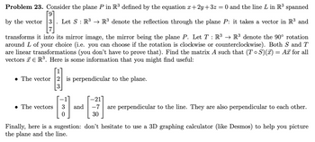 Problem 23. Consider the plane P in R³ defined by the equation x+2y+32=
=
O and the line L in R³ spanned
by the vector 3 Let S R³ R³ denote the reflection through the plane P: it takes a vector in R³ and
:
transforms it into its mirror image, the mirror being the plane P. Let T: R³ → R³ denote the 90° rotation
around L of your choice (i.e. you can choose if the rotation is clockwise or counterclockwise). Both S and T
are linear transformations (you don't have to prove that). Find the matrix A such that (TS)(x) = Ax for all
vectors R³. Here is some information that you might find useful:
The vector 2 is perpendicular to the plane.
-21
The vectors 3
and
0
-7
30
are perpendicular to the line. They are also perpendicular to each other.
Finally, here is a sugestion: don't hesitate to use a 3D graphing calculator (like Desmos) to help you picture
the plane and the line.