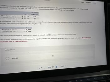 Materials costs
Conversion costs
Fuller Corporation uses the weighted-average method in its process costing system. This month, the beginning inventory in the first processing
department consisted of 700 units. The costs and percentage completion of these units in beginning inventory were:
Materials costs
Conversion costs
Cost
$ 12,700
$ 10,900
Multiple Choice
A total of 9,800 units were started and 8,800 units were transferred to the second processing department during the month. The following costs were
incurred in the first processing department during the month:
$542,106
Percent
Complete
85%
30%
Cost
$ 175,600
$ 420,900
The ending inventory was 85% complete with respect to materials and 70% complete with respect to conversion costs.
The total cost transferred from the first processing department to the next processing department during the month is closest to: (Round "Cost per
equivalent unit" to 3 decimal places.)
Help
< Prev
Save & Exit
20 of 20
Next >
Submit