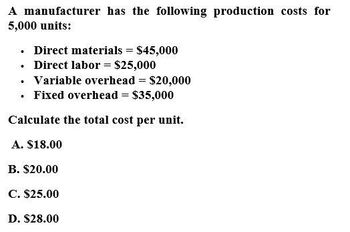 A manufacturer has the following production costs for
5,000 units:
⚫ Direct materials = $45,000
•
. Direct labor = $25,000
⚫ Variable overhead = $20,000
•
⚫ Fixed overhead = $35,000
Calculate the total cost per unit.
A. $18.00
B. $20.00
C. $25.00
D. $28.00