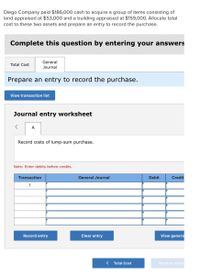 Diego Company paid $186,000 cash to acquire a group of items consisting of
land appraised at $53,000 and a building appraised at $159,00O. Allocate total
cost to these two assets and prepare an entry to record the purchase.
Complete this question by entering your answers
General
Total Cost
Journal
Prepare an entry to record the purchase.
View transaction list
Journal entry worksheet
A
Record costs of lump-sum purchase.
Note: Enter debits before credits.
Transaction
General Journal
Debit
Credit
1
Record entry
Clear entry
View genera
Total Cost
General Journ
