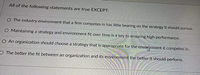 All of the following statements are true EXCEPT:
O The industry environment that a firm competes in has little bearing on the strategy it should pursue.
O Maintaining a strategy and environment fit over time is a key to ensuring high performance.
O An organization should choose a strategy that is appropriate for the envingnment it competes in.
O The better the fit between an organization and its environment the better it should perform.
