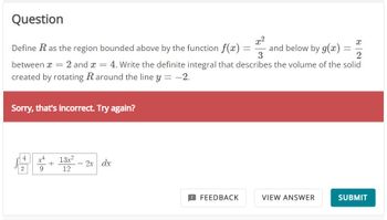 Question
x²
x
Define R as the region bounded above by the function f(x):
and below by g(x)
3
2
between x = 2 and x = 4. Write the definite integral that describes the volume of the solid
created by rotating R around the line y = -2.
Sorry, that's incorrect. Try again?
4
2
9
13x²
12
2x dx
FEEDBACK
=
VIEW ANSWER
=
SUBMIT