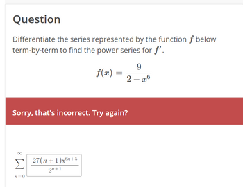 Question
Differentiate the series represented by the function f below
term-by-term to find the power series for f'.
8
f(x)
Σ 27(n+1)x6n+5
2n+1
n=0
=
Sorry, that's incorrect. Try again?
9
2-x6