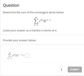 ### Question

Determine the sum of the convergent series below.

\[
\sum_{n=1}^{\infty} e^{3n} 21^{1-n}
\]

Leave your answer as a fraction in terms of \( e \).

**Provide your answer below:**

\[
\sum_{n=1}^{\infty} e^{3n} 21^{1-n} = \text{⬜}
\]

**[Submit Button]**