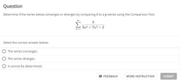 Question
Determine if the series below converges or diverges by comparing it to a p-series using the Comparison Test.
∞
Στ
n=1
Select the correct answer below:
The series converges.
The series diverges.
It cannot be determined.
3
3n4+7n³ +2
FEEDBACK
MORE INSTRUCTION
SUBMIT