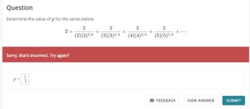 Question
Determine the value of p for the series below.
2
(2) (2) 5/4
2+
Sorry, that's incorrect. Try again?
1
P 4
2
2
2
(3)(3) 5/4 (4)(4)5/4 (5)(5)5/4
+
FEEDBACK
VIEW ANSWER
SUBMIT