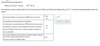 **Consider the following equilibrium:**

\[ 2\text{NH}_3 (g) \rightleftharpoons \text{N}_2 (g) + 3\text{H}_2 (g) \quad \Delta G^0 = 34. \text{kJ} \]

Now suppose a reaction vessel is filled with 6.47 atm of ammonia (\(\text{NH}_3\)) and 9.96 atm of nitrogen (\(\text{N}_2\)) at 10. °C. Answer the following questions about this system:

1. **Under these conditions, will the pressure of \(\text{NH}_3\) tend to rise or fall?**

   - [ ] rise 
   - [x] fall

2. **Is it possible to reverse this tendency by adding \(\text{H}_2\)?**

   In other words, if you said the pressure of \(\text{NH}_3\) will tend to rise, can that be changed to a tendency to fall by adding \(\text{H}_2\)? Similarly, if you said the pressure of \(\text{NH}_3\) will tend to fall, can that be changed to a tendency to rise by adding \(\text{H}_2\)?

   - [x] yes
   - [ ] no

3. **If you said the tendency can be reversed in the second question, calculate the minimum pressure of \(\text{H}_2\) needed to reverse it.**

   Round your answer to 2 significant digits.

   \(\boxed{\phantom{0}} \, \text{atm}\)