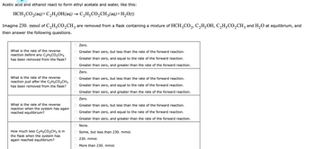 Acetic acid and ethanol react to form ethyl acetate and water, like this:
HCH3CO₂(aq) + C₂H²OH(aq) → C₂H₂CO₂CH₂(aq)+H₂O(1)
Imagine 230. mmol of C₂H²CO₂CH3 are removed from a flask containing a mixture of HCH³CO₂, C₂H²OH, C₂H²CO₂CH3 and H₂O at equilibrium, and
then answer the following questions.
What is the rate of the reverse
reaction before any C₂H5CO₂CH3
has been removed from the flask?
What is the rate of the reverse
reaction just after the C₂H5CO₂CH3
has been removed from the flask?
What is the rate of the reverse
reaction when the system has again
reached equilibrium?
How much less C₂H5CO₂CH3 is in
the flask when the system has
again reached equilibrium?
O O O O O O O O O O O O O O O O
Zero.
Greater than zero, but less than the rate of the forward reaction.
Greater than zero, and equal to the rate of the forward reaction.
Greater than zero, and greater than the rate of the forward reaction.
Zero.
Greater than zero, but less than the rate of the forward reaction.
Greater than zero, and equal to the rate of the forward reaction.
Greater than zero, and greater than the rate of the forward reaction.
Zero.
Greater than zero, but less than the rate of the forward reaction.
Greater than zero, and equal to the rate of the forward reaction.
Greater than zero, and greater than the rate of the forward reaction.
None.
Some, but less than 230. mmol.
230. mmol.
More than 230. mmol.