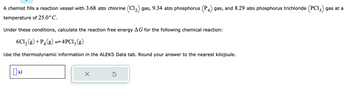 A chemist fills a reaction vessel with 3.68 atm chlorine (C1₂) gas, 9.34 atm phosphorus (P 4) gas, and 8.29 atm phosphorus trichloride (PC13) gas at a
temperature of 25.0°C.
Under these conditions, calculate the reaction free energy AG for the following chemical reaction:
6C1₂(g) + P4(g)
4PC1₂(g)
Use the thermodynamic information in the ALEKS Data tab. Round your answer to the nearest kilojoule.
[] kJ
×
Ś