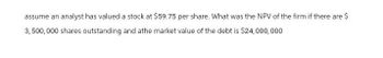 assume an analyst has valued a stock at $59.75 per share. What was the NPV of the firm if there are $
3,500,000 shares outstanding and athe market value of the debt is $24,000,000