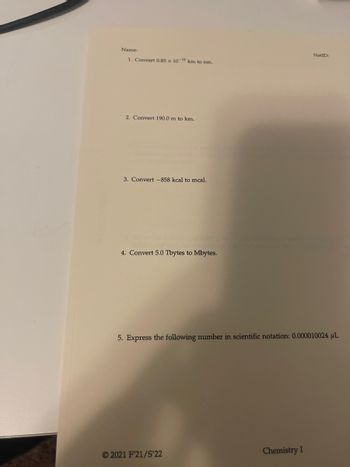 Name:
1. Convert 0.85 x 10-12 km to nm.
2. Convert 190.0 m to km.
3. Convert -858 kcal mcal.
4. Convert 5.0 Tbytes to Mbytes.
5. Express the following number in scientific notation: 0.000010024 μL
2021 F'21/S'22
NetID:
Chemistry I