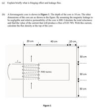 (a) Explain briefly what is fringing effect and leakage flux.
(b) A ferromagnetic core is shown in Figure 1. The depth of the core is 10 cm. The other
dimensions of the core are as shown in the figure. By assuming the magnetic leakage to
be negligible and relative permeability of the core is 800. Calculate the total reluctance
and find the value of the current that will produce a flux of 0.01 Wb. With this current,
calculate the flux density at the top of the core
20 cm
40 cm
10 cm,
30 cm
500 turns
30 cm
30 cm
Figure 1
