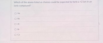 Which of the atoms listed as choices could be expected to form a +2 ion in an
ionic compound?
O Na
U
Ba
Al
Br
Ca
M