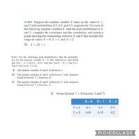 17-20 ▪ Suppose the random variable X takes on the values 0, 1,
and 2 with probabilities 0.2, 0.3, and 0.5, respectively. For each of
the following random variables Y, find the joint distribution of X
and Y, compute the covariance and the correlation, and sketch a
graph showing the relationship, between X and Y that includes the
range of values X = 0, X = 1, and X = 2.
17. Y = 3X + 1
9-12- For the following joint distributions, find the probabili-
ties for the random variable X - Y (the difference), and check
that E(X – Y) =E(X) – E(Y) and that Var(X – Y)= Var(X)+
Var(Y) if Cov(X, Y)=0.
9. The random variables X and Y in Exercise 1.
10. The random variables X and Y in Exercise 2, with variances
found in Section 7.2, Exercise 10.
11. The random variables X and Y in Exercise 3, with variances
found in Section 7.2, Exercise 11.
3. (from Section 7.1, Exercises 3 and 7)
X=0
X=1
X=2
Y = 1
0.1
0.2
0.3
Y = 2
0.05
0.15
0.2
PIC COLLAGE
