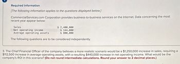 Required information
[The following information applies to the questions displayed below.]
CommercialServices.com Corporation provides business-to-business services on the Internet. Data concerning the most
recent year appear below:
Sales
Net operating income
Average operating assets
$ 2,400,000
$ 144,000
$ 800,000
The following questions are to be considered independently.
3. The Chief Financial Officer of the company believes a more realistic scenario would be a $1,250,000 increase in sales, requiring a
$112,500 increase in average operating assets, with a resulting $440,000 increase in net operating income. What would be the
company's ROI in this scenario? (Do not round intermediate calculations. Round your answer to 2 decimal places.)