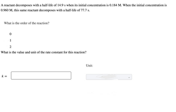 **Problem Statement:**

A reactant decomposes with a half-life of 14.9 s when its initial concentration is 0.184 M. When the initial concentration is 0.960 M, this same reactant decomposes with a half-life of 77.7 s.

**Questions:**

1. What is the order of the reaction?

   - 0
   - 1
   - 2

2. What is the value and unit of the rate constant for this reaction?

   - \( k = \) [Text Box for Input]
   - Unit: [Dropdown for Unit Selection]

**Explanation:**

This exercise involves determining the reaction order and rate constant based on provided half-life and concentration data. The change in half-life with changing concentration suggests the reaction order. By comparing the half-lives at different concentrations, the order affecting the decomposition rate can be determined, leading to calculations for the rate constant \( k \).