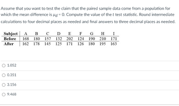 Assume that you want to test the claim that the paired sample data come from a population for
which the mean difference is d = 0. Compute the value of the t test statistic. Round intermediate
calculations to four decimal places as needed and final answers to three decimal places as needed.
Subject A в с D E
Before 168 180 157 132 202
After
O 1.052
0.351
3.156
O 9.468
F G
124
162 178 145 125 171 126
H I
190 210
180 195
171
163