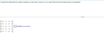 Compute the determinant by cofactor expansion. At each step, choose a row or column that involves the least amount of computation.
40 -7 4 -4
00 3 0 0
83 -5 5 -7
60 6 4-2
00 7-2 3
(Simplify your answer.)
~