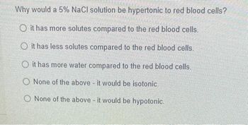 Why would a 5% NaCl solution be hypertonic to red blood cells?
O it has more solutes compared to the red blood cells.
O it has less solutes compared to the red blood cells.
O it has more water compared to the red blood cells.
O None of the above - it would be isotonic.
O None of the above - it would be hypotonic.