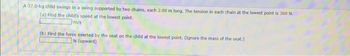 A 37.0-kg child swings in a swing supported by two chains, each 2.98 m long. The tension in each chain at the lowest point is 360 N.
(a) Find the child's speed at the lowest point.
m/s
(b) Find the force exerted by the seat on the child at the lowest point. (Ignore the mass of the seat.)
N (upward)