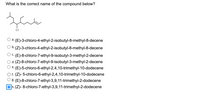 **Question:** What is the correct name of the compound below?

**[Image of a compound structure with various branches and a chlorine atom]**

**Options:**

a. (E)-3-chloro-4-ethyl-2-isobutyl-8-methyl-8-decene

b. (Z)-3-chloro-4-ethyl-2-isobutyl-8-methyl-8-decene

c. (E)-8-chloro-7-ethyl-9-isobutyl-3-methyl-2-decene

d. (Z)-8-chloro-7-ethyl-9-isobutyl-3-methyl-2-decene

e. (E)-5-chloro-6-ethyl-2,4,10-trimethyl-10-dodecene

f. (Z)-5-chloro-6-ethyl-2,4,10-trimethyl-10-dodecene

g. (E)-8-chloro-7-ethyl-3,9,11-trimethyl-2-dodecene

**h. (Z)-8-chloro-7-ethyl-3,9,11-trimethyl-2-dodecene** (selected)

**Explanation of the Structure:**

The structure is a complex organic molecule that includes a chlorine atom attached to one of its carbon atoms. Various alkyl groups are branched from the carbon chain, influencing the naming based on IUPAC rules. The compound's double bond configuration requires (E)/(Z) notation depending on the priority of the groups attached to the double-bonded carbons.