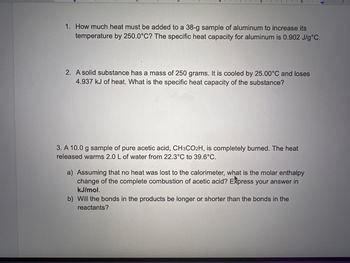 1. How much heat must be added to a 38-g sample of aluminum to increase its
temperature by 250.0°C? The specific heat capacity for aluminum is 0.902 J/g °C.
6
2. A solid substance has a mass of 250 grams. It is cooled by 25.00°C and loses
4.937 kJ of heat. What is the specific heat capacity of the substance?
3. A 10.0 g sample of pure acetic acid, CH3CO2H, is completely burned. The heat
released warms 2.0 L of water from 22.3°C to 39.6°C.
a) Assuming that no heat was lost to the calorimeter, what is the molar enthalpy
change of the complete combustion of acetic acid? Express your answer in
kJ/mol.
b) Will the bonds in the products be longer or shorter than the bonds in the
reactants?
7