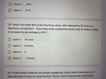 O O
Option 3
Option
O O O O
Option 4 $175
4
Option
Q3 Anton has made 40% of his free-throw shots, after attempting 20 shots at a
free-throw competition. How many more consecutive shots must he make in order
to increase his percentage to 50% ?
3 $475
Option 1
Option
Option
2
3
O Option 4
40 shots
20 shots
4
10 shots
Q4 A train leaves Waterloo and travels westbound. Due to track maintenance, it
takes the train 2 hours to travel the first 120 km. Once it leaves the construction