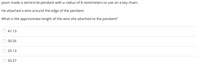 Jason made a semicircle pendant with a radius of 8 centimeters to use on a key chain.
He attached a wire around the edge of the pendant.
What is the approximate length of the wire she attached to the pendant?
41.13
50.26
25.13
50.27
