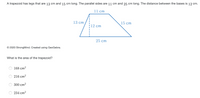 A trapezoid has legs that are 13 cm and 15 cm long. The parallel sides are 11 cm and 25 cm long. The distance between the bases is 12 cm.
11 cm
13 cm
15 cm
12 cm
25 cm
© 2020 StrongMind. Created using GeoGebra.
What is the area of the trapezoid?
168 cm?
216 cm?
300 cm?
234 cm?
