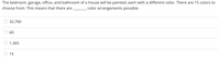 The bedroom, garage, office, and bathroom of a house will be painted, each with a different color. There are 15 colors to
color arrangements possible.
choose from. This means that there are
32,760
60
1,365
15
