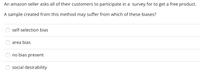 An amazon seller asks all of their customers to participate in a survey for to get a free product.
A sample created from this method may suffer from which of these biases?
self-selection bias
area bias
no bias present
social desirability
